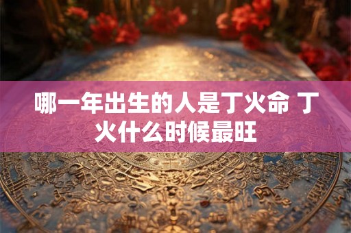 哪一年出生的人是丁火命 丁火什么时候最旺 哪一年出生的人是丁火命 丁火什么时候最旺