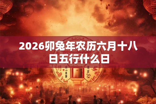 2026卯兔年农历六月十八日五行什么日 2026卯兔年农历六月十八日五行什么日