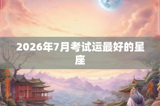 2026年7月考试运最好的星座 2026年7月考试运最好的星座