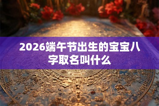 2026端午节出生的宝宝八字取名叫什么 2026端午节出生的宝宝八字取名叫什么