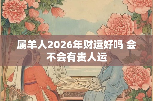 属羊人2026年财运好吗 会不会有贵人运 属羊人2026年财运好吗 会不会有贵人运
