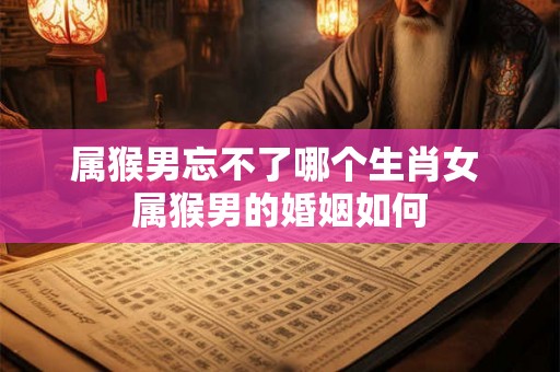 属猴男忘不了哪个生肖女 属猴男的婚姻如何 属猴男忘不了哪个生肖女 属猴男的婚姻如何