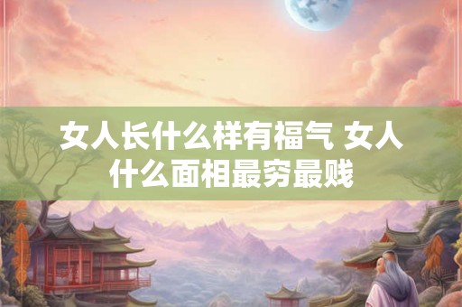 女人长什么样有福气 女人什么面相最穷最贱 女人长什么样有福气 女人什么面相最穷最贱