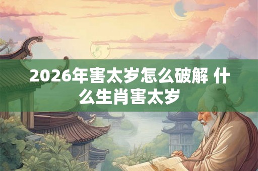 2026年害太岁怎么破解 什么生肖害太岁
