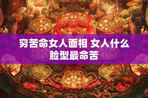 穷苦命女人面相 女人什么脸型最命苦 穷苦命女人面相 女人什么脸型最命苦