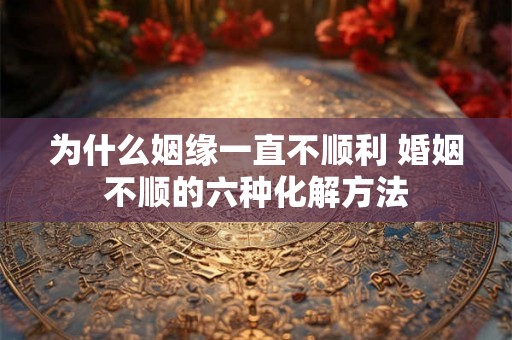 为什么姻缘一直不顺利 婚姻不顺的六种化解方法 为什么姻缘一直不顺利 婚姻不顺的六种化解方法