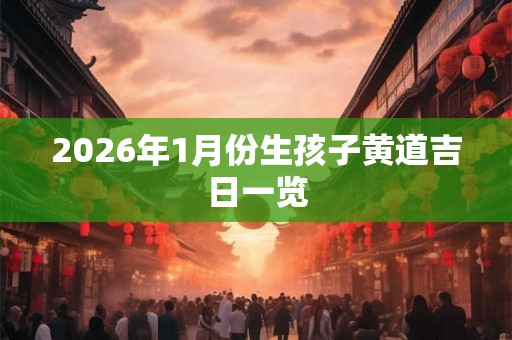 2026年1月份生孩子黄道吉日一览 2026年1月份生孩子黄道吉日一览