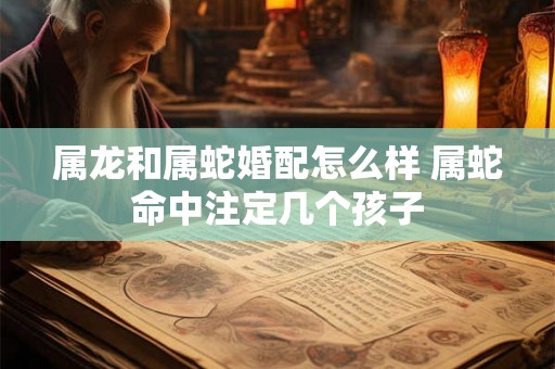 属龙和属蛇婚配怎么样 属蛇命中注定几个孩子 属龙和属蛇婚配怎么样 属蛇命中注定几个孩子