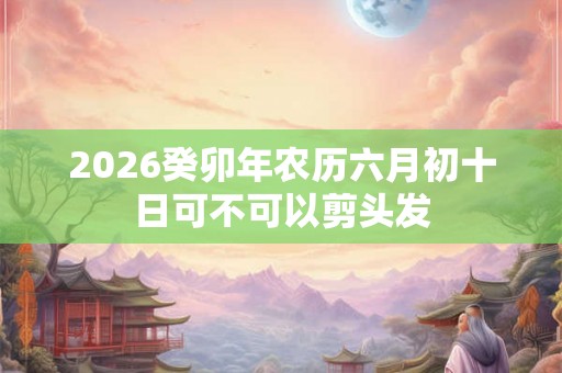 2026癸卯年农历六月初十日可不可以剪头发 2026癸卯年农历六月初十日可不可以剪头发