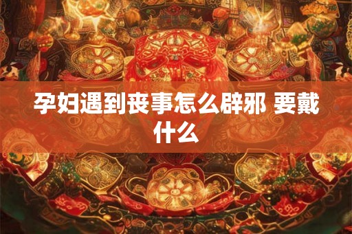 孕妇遇到丧事怎么辟邪 要戴什么