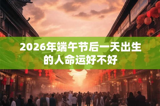 2026年端午节后一天出生的人命运好不好 2026年端午节后一天出生的人命运好不好