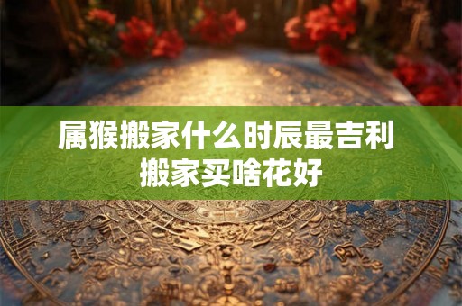 属猴搬家什么时辰最吉利 搬家买啥花好 属猴搬家什么时辰最吉利 搬家买啥花好