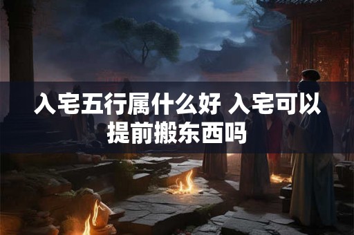 入宅五行属什么好 入宅可以提前搬东西吗 入宅五行属什么好 入宅可以提前搬东西吗
