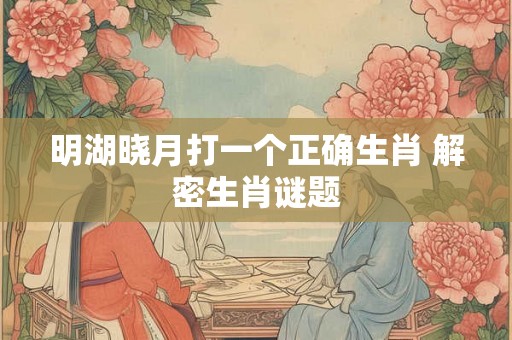 明湖晓月打一个正确生肖 解密生肖谜题 明湖晓月打一个正确生肖 解密生肖谜题