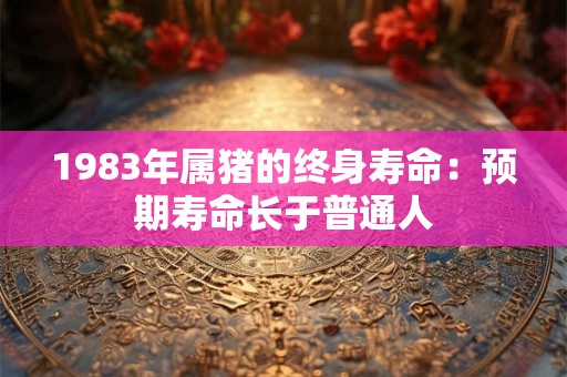 1983年属猪的终身寿命:预期寿命长于普通人 1983年属猪的终身寿命:预期寿命长于普通人