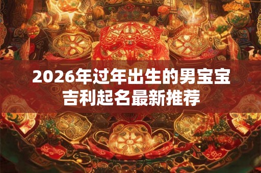 2026年过年出生的男宝宝吉利起名最新推荐 2026年过年出生的男宝宝吉利起名最新推荐