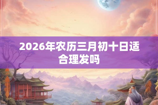 2026年农历三月初十日适合理发吗 2026年农历三月初十日适合理发吗
