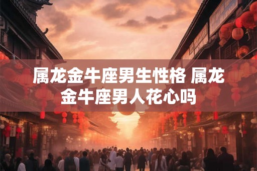 属龙金牛座男生性格 属龙金牛座男人花心吗