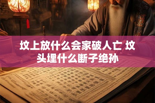 坟上放什么会家破人亡 坟头埋什么断子绝孙 坟上放什么会家破人亡 坟头埋什么断子绝孙
