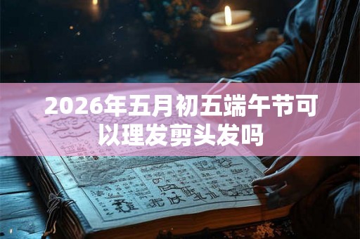 2026年五月初五端午节可以理发剪头发吗 2026年五月初五端午节可以理发剪头发吗
