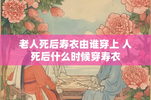 老人死后寿衣由谁穿上 人死后什么时候穿寿衣 老人死后寿衣由谁穿上 人死后什么时候穿寿衣