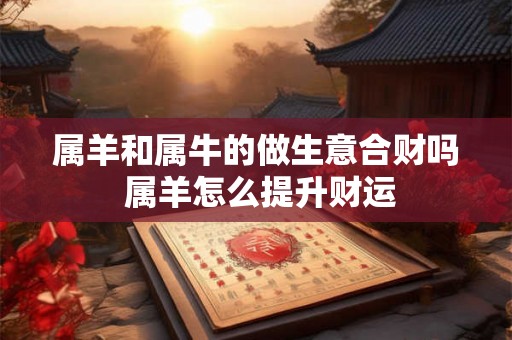 属羊和属牛的做生意合财吗 属羊怎么提升财运 属羊和属牛的做生意合财吗 属羊怎么提升财运