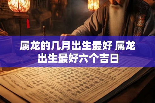 属龙的几月出生最好 属龙出生最好六个吉日 属龙的几月出生最好 属龙出生最好六个吉日