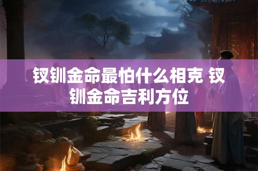 钗钏金命最怕什么相克 钗钏金命吉利方位 钗钏金命最怕什么相克 钗钏金命吉利方位