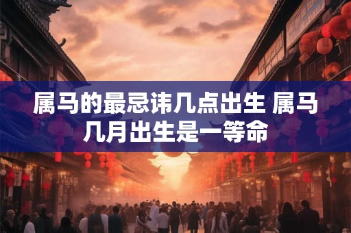 属马的最忌讳几点出生 属马几月出生是一等命 属马的最忌讳几点出生 属马几月出生是一等命