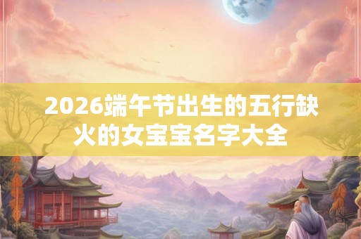 2026端午节出生的五行缺火的女宝宝名字大全 2026端午节出生的五行缺火的女宝宝名字大全