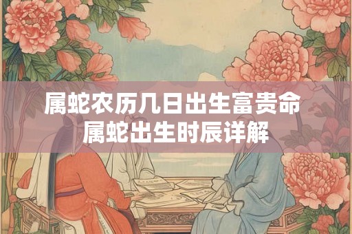 属蛇农历几日出生富贵命 属蛇出生时辰详解 属蛇农历几日出生富贵命 属蛇出生时辰详解