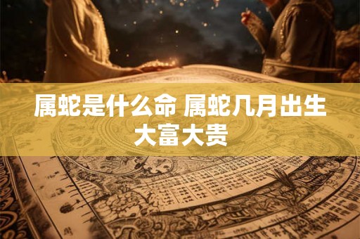 属蛇是什么命 属蛇几月出生大富大贵