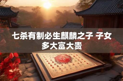 七杀有制必生麒麟之子 子女多大富大贵 七杀有制必生麒麟之子 子女多大富大贵