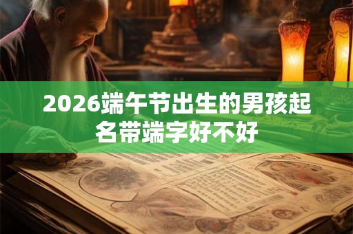 2026端午节出生的男孩起名带端字好不好 2026端午节出生的男孩起名带端字好不好