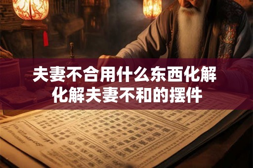 夫妻不合用什么东西化解 化解夫妻不和的摆件 夫妻不合用什么东西化解 化解夫妻不和的摆件