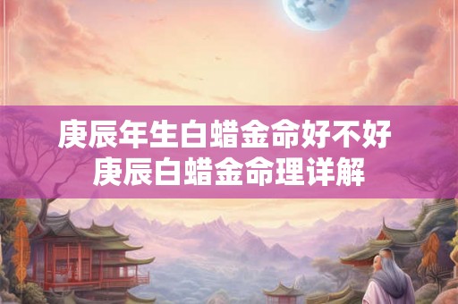 庚辰年生白蜡金命好不好 庚辰白蜡金命理详解 庚辰年生白蜡金命好不好 庚辰白蜡金命理详解