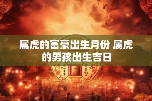 属虎的富豪出生月份 属虎的男孩出生吉日 属虎的富豪出生月份 属虎的男孩出生吉日
