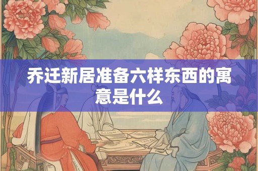 乔迁新居准备六样东西的寓意是什么 乔迁新居准备六样东西的寓意是什么