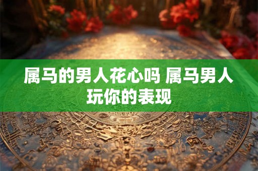 属马的男人花心吗 属马男人玩你的表现 属马的男人花心吗 属马男人玩你的表现