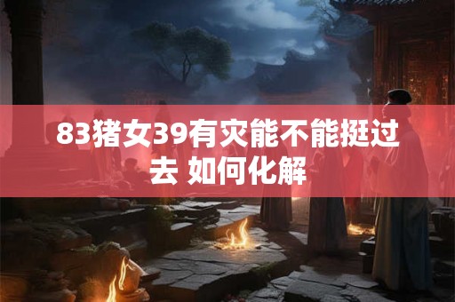 83猪女39有灾能不能挺过去 如何化解 83猪女39有灾能不能挺过去 如何化解