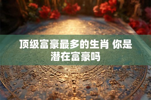 顶级富豪最多的生肖 你是潜在富豪吗 顶级富豪最多的生肖 你是潜在富豪吗