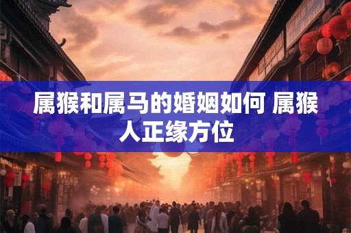 属猴和属马的婚姻如何 属猴人正缘方位 属猴和属马的婚姻如何 属猴人正缘方位