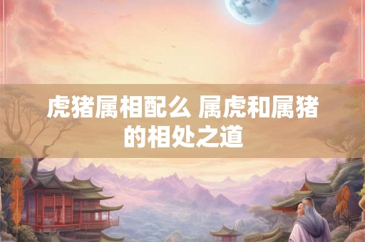 虎猪属相配么 属虎和属猪的相处之道 虎猪属相配么 属虎和属猪的相处之道
