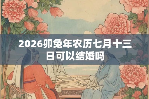 2026卯兔年农历七月十三日可以结婚吗 2026卯兔年农历七月十三日可以结婚吗