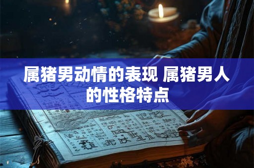 属猪男动情的表现 属猪男人的性格特点 属猪男动情的表现 属猪男人的性格特点