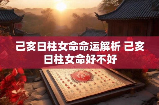 己亥日柱女命命运解析 己亥日柱女命好不好 己亥日柱女命命运解析 己亥日柱女命好不好