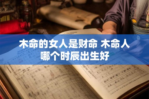 木命的女人是财命 木命人哪个时辰出生好 木命的女人是财命 木命人哪个时辰出生好