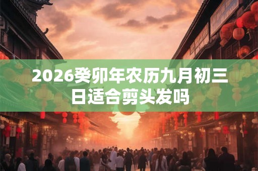 2026癸卯年农历九月初三日适合剪头发吗 2026癸卯年农历九月初三日适合剪头发吗