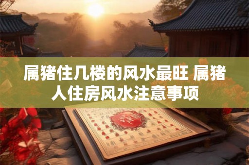 属猪住几楼的风水最旺 属猪人住房风水注意事项 属猪住几楼的风水最旺 属猪人住房风水注意事项