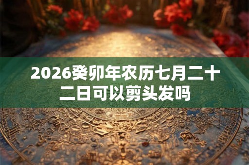 2026癸卯年农历七月二十二日可以剪头发吗 2026癸卯年农历七月二十二日可以剪头发吗
